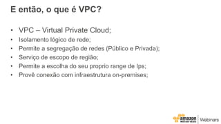 E então, o que é VPC?
• VPC – Virtual Private Cloud;
• Isolamento lógico de rede;
• Permite a segregação de redes (Público e Privada);
• Serviço de escopo de região;
• Permite a escolha do seu proprio range de Ips;
• Provê conexão com infraestrutura on-premises;
 