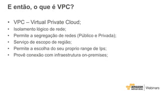 E então, o que é VPC?
• VPC – Virtual Private Cloud;
• Isolamento lógico de rede;
• Permite a segregação de redes (Público...