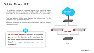 32© 2018
Solution Device HA Pro
INTERNET
LAN
Lien dédié
 La connexion Internet est devenue critique pour n’importe quelle
entreprise, qui souvent ne peut plus travailler dès lors qu’elle n’y a plus
accès (plus de mail, de téléphonie, de réception/envoi de commandes,
…)
 Pour une solution Hotspot c’est d’autant plus critique que c’est la
clientèle qui sera également impactée.
 Il est donc nécessaire de sécuriser le cœur de réseau avec une solution
Haute Disponibilité.
Le lien dédié Heartbeat permet d’échanger en
permanence les données et les sessions afin
de passer de l’équipement Actif à l’équipement
Passif en toute transparence pour les
utilisateurs
 