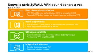 43© 2017
Nouvelle série ZyWALL VPN pour répondre à vos
besoins
Haut niveau de sécurisation
• VPN IPSec/SSL avec authentification IKEv2 et encryption SHA2
• Passerelle VPN client validée par Amazon pour une architecture VPC
Haute disponibilité
• Multi-WAN et VTI pour garantir la disponibilité des connexions VPN
• Haute disponibilité matériel HA et HA Pro
Utilisation simplifiée
• Supervision rapide avec le nouveau tableau de bord graphique
• Provisionning VPN simplifié sur iOS
Intégration tout-en-un
• Contrôle de points d’accès WiFi
• Gestion de solutions Hotspot
 
