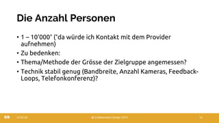 Die Anzahl Personen
• 1 – 10‘000* (*da würde ich Kontakt mit dem Provider
aufnehmen)
• Zu bedenken:
• Thema/Methode der Grösse der Zielgruppe angemessen?
• Technik stabil genug (Bandbreite, Anzahl Kameras, Feedback-
Loops, Telefonkonferenz)?
22.03.20 @ Collaboration Design 2019 16
 