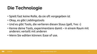 Die Technologie
• Spielt fast keine Rolle, da sie oft vorgegeben ist
• Okay, es gibt Lieblingstools
• Und es gibt Tools, die verlieren diesen Staus (gell, Yvo :-)
• Kenne deine Tools, experimentiere damit – in einem Raum mit
anderen; verteilt mit anderen
• Wenn Sie wählen können: Ease of use.
22.03.20 @ Collaboration Design 2019 17
 