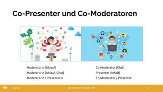 Co-Presenter und Co-Moderatoren
22.03.20 @ Collaboration Design 2019 21
Moderatorin (Ablauf) Co-Moderator (Chat)
Moderatorin (Ablauf, Chat) Presenter (Inhalt)
Moderatorin / Presenterin Co-Moderator / Presenter
 