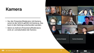 Kamera
22.03.20
• Nur der Presenter/Moderator mit Kamera,
sonst ist der Schirm gefüllt mit Kameras. Das
kann in den Settings unterbunden werden.
• Wenn es mehrere Presenters/Moderators
sind: an- und abschalten der Kamera
@ Collaboration Design 2019 22
 