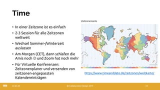 Time
• In einer Zeitzone ist es einfach
• 2-3 Session für alle Zeitzonen
weltweit
• Wechsel Sommer-/Winterzeit
auslassen
• Am Morgen (CET), dann schlafen die
Amis noch J und Zoom hat noch mehr
• Für Virtuelle Konferenzen:
Zeitzonenplaner und versenden von
zeitzonen-angepassten
Kalendereinträgen
22.03.20 @ Collaboration Design 2019 23
https://www.timeanddate.de/zeitzonen/weltkarte/
 