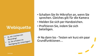 Webiquette
22.03.20 @ Collaboration Design 2019 3
• Schalten Sie ihr Mikrofon an, wenn Sie
sprechen. Gleiches gilt für die Kamera
• Melden Sie sich per Handzeichen.
• Profitieren Sie, indem Sie sich
beteiligen.
à Na dann los - Testen wir kurz ein paar
Grundfunktionen…
• Ja, wir machen ein
Recording!
• Ja, Sie erhalten im
Nachgang die Unterlagen!
 