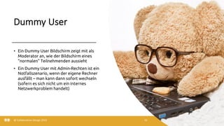 Dummy User
3/22/20
• Ein Dummy User Bildschirm zeigt mit als
Moderator an, wie der Bildschirm eines
“normalen” Teilnehmenden aussieht
• Ein Dummy User mit Admin-Rechten ist ein
Notfallszenario, wenn der eigene Rechner
ausfällt – man kann dann sofort wechseln
(sofern es sich nicht um ein internes
Netzwerkproblem handelt)
@ Collaboration Design 2019 33
 