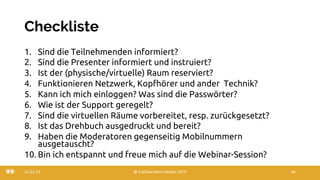Checkliste
1. Sind die Teilnehmenden informiert?
2. Sind die Presenter informiert und instruiert?
3. Ist der (physische/virtuelle) Raum reserviert?
4. Funktionieren Netzwerk, Kopfhörer und ander Technik?
5. Kann ich mich einloggen? Was sind die Passwörter?
6. Wie ist der Support geregelt?
7. Sind die virtuellen Räume vorbereitet, resp. zurückgesetzt?
8. Ist das Drehbuch ausgedruckt und bereit?
9. Haben die Moderatoren gegenseitig Mobilnummern
ausgetauscht?
10. Bin ich entspannt und freue mich auf die Webinar-Session?
22.03.20 @ Collaboration Design 2019 46
 