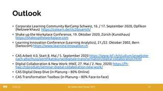 Outlook
• Corporate Learning Community BarCamp Schweiz, 16. / 17. September 2020, Opfikon
(Netzwerkhaus) https://colearn.de/clc20zuerich/
• Shake up the Workplace Conference, 19. Oktober 2020, Zürich (Kunsthaus)
https://shakeuptheworkplace.com
• Learning Innovation Conference (Learning Analytics), 21./22. Oktober 2002, Bern
(Swisscom) https://www.learning-innovation.ch
• CAS Arbeit 4.0, Start 8. Mai / 5. September 2020 https://www.ikf.ch/studium/angebote-
nach-abschluss/zertifikatskurse/digitale-transformation/digital-collaboration.html
• Digital Collaboration & New Work: HWZ, 27. Mai / 2. Nov. 2020) https://fh-
hwz.ch/produkt/seminar-digital-collaboration-new-work/
• CAS Digital Deep Dive (in Planung – 80% Online)
• CAS Transformation Toolbox (in Planung – 80% Face-to-face)
22.03.20 @ Collaboration Design 2019 51
 