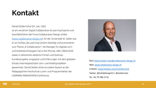 Kontakt
Daniel Stoller-Schai (Dr. oec. HSG)
ist ein versierter Digital Collaboration & Learning Experte und
Geschäftsführer der Firma Collaboration Design GmbH
(www.collaboration-desgin.ch). An der Universität St. Gallen war
er am Aufbau des Learning Centers beteiligt und promovierte
zum Thema „E-Collaboration“. Als Manager für digitale Lern-
und Arbeitstechnologien hat er bei Phonak, UBS, CREALOGIX
sowie in zahlreichen weiteren Firmen und Startups
Kundenprojekte umgesetzt und Erfahrungen mit dem globalen
Einsatz internetgestützter Lern- und Arbeitsprojekten
gesammelt. Daniel Stoller-Schai ist zudem Dozent an der
Pädagogischen Hochschule Luzern und Programmleiter der
LEARNING INNOVATION Conference.
22.03.20 @ Collaboration Design 2019 53
Mail: daniel.stoller-schai@collaboration-design.ch
Web: www.collaboration-design.ch
LinkedIn: www.linkedin.com/in/stollerschai
Twitter: @CollabDesignCH | @stollerschai
Tel. +41 79 786 57 01
 