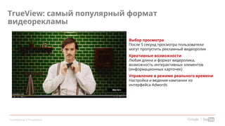 Confidential & Proprietary
Выбор просмотра
После 5 секунд просмотра пользователи
могут пропустить рекламный видеоролик
Креативные возможности
Любая длина и формат видеролика,
возможность интерактивных элементов
(информационных карточек)
Управление в режиме реального времени
Настройка и ведение кампании из
интерфейса Adwords
TrueView: самый популярный формат
видеорекламы
 