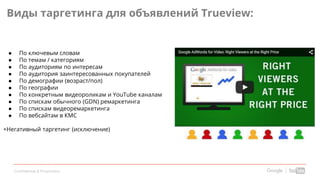 Confidential & Proprietary
Виды таргетинга для объявлений Trueview:
● По ключевым словам
● По темам / категориям
● По аудиториям по интересам
● По аудитория заинтересованных покупателей
● По демографии (возраст/пол)
● По географии
● По конкретным видеороликам и YouTube каналам
● По спискам обычного (GDN) ремаркетинга
● По спискам видеоремаркетинга
● По вебсайтам в КМС
+Негативный таргетинг (исключение)
 