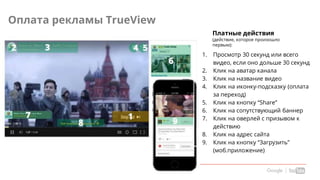 Confidential & Proprietary
Оплата рекламы TrueView
Платные действия
(действие, которое произошло
первым):
1. Просмотр 30 секунд или всего
видео, если оно дольше 30 секунд
2. Клик на аватар канала
3. Клик на название видео
4. Клик на иконку-подсказку (оплата
за переход)
5. Клик на кнопку “Share”
6. Клик на сопутствующий баннер
7. Клик на оверлей с призывом к
действию
8. Клик на адрес сайта
9. Клик на кнопку “Загрузить”
(моб.приложение)
 