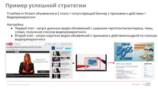 Confidential & Proprietary
Пример успешной стратегии
TrueView In-Stream объявления в 2 этапа + сопутствующий баннер с призывом к действию +
Видеоремаркетинг
Настройка:
● Первый этап - запуск длинных видео-объявлений с широким таргетингом (интересы, темы,
слова), получение списков видеоремаркетинга
● Второй этап - запуск коротких видео-объявлений с призывом к действию/скидкой по спискам
видеоремаркетинга
 