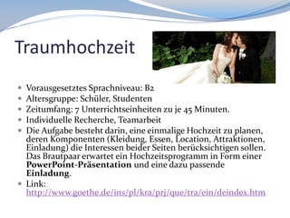 Traumhochzeit






Vorausgesetztes Sprachniveau: B2
Altersgruppe: Schüler, Studenten
Zeitumfang: 7 Unterrichtseinheiten zu je 45 Minuten.
Individuelle Recherche, Teamarbeit
Die Aufgabe besteht darin, eine einmalige Hochzeit zu planen,
deren Komponenten (Kleidung, Essen, Location, Attraktionen,
Einladung) die Interessen beider Seiten berücksichtigen sollen.
Das Brautpaar erwartet ein Hochzeitsprogramm in Form einer
PowerPoint-Präsentation und eine dazu passende
Einladung.
 Link:
http://www.goethe.de/ins/pl/kra/prj/que/tra/ein/deindex.htm

 