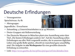 Deutsche Erfindungen
 Vorausgesetztes

Sprachniveau: A2-B1
 Altersgruppe:
Jugendliche / Erwachsene
 Zeitumfang: 4 Unterrichtseinheiten zu je 45 Minuten.
 Dreier-Gruppen mit Rollenverteilung
 Das Deutsche Museum in München plant eine Ausstellung unter dem
Titel „Die besten Erfindungen anderer Art“. Auf der Ausstellung sollen
Erfindungen aus aller Welt vorgestellt werden, die in unserem täglichen
Leben eine große Rolle spielen, obwohl sie manchmal ganz unauffällig
sind. Die Aufgabe ist ein Werbeposter für eine gewählte deutsche
Erfindung zu entwerfen.
 Link: http://www.goethe.de/ins/pl/kra/prj/que/erf/ein/deindex.htm

 