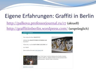 Eigene Erfahrungen: Graffiti in Berlin
http://palkova.professorjournal.ru/17 (aktuell)
http://graffitiinberlin.wordpress.com/ (ursprünglich)

 