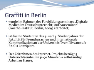 Graffiti in Berlin
 wurde im Rahmen des Fortbildungsseminars „Digitale

Medien im Deutschunterricht: Aufbauseminar“
(Goethe-Institut, Berlin, 2009) erarbeitet;

 ist für die Studenten des 3. und 4. Studienjahres der

Fakultät für Fremdsprachen und internationale
Kommunikation an der Universität Tver (Niveaustufe
B2-C1) konzipiert.

 Der Zeitrahmen des Internet-Projekts beträgt 5

Unterrichtseinheiten je 90 Minuten + selbständige
Arbeit zu Hause.

 