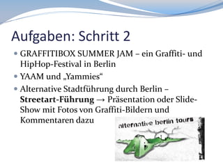 Aufgaben: Schritt 2
 GRAFFITIBOX SUMMER JAM – ein Graffiti- und
HipHop-Festival in Berlin
 YAAM und „Yammies“

 Alternative Stadtführung durch Berlin –
Streetart-Führung → Präsentation oder SlideShow mit Fotos von Graffiti-Bildern und
Kommentaren dazu

 