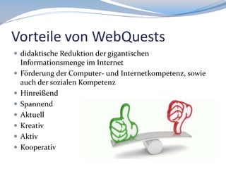 Vorteile von WebQuests
 didaktische Reduktion der gigantischen








Informationsmenge im Internet
Förderung der Computer- und Internetkompetenz, sowie
auch der sozialen Kompetenz
Hinreißend
Spannend
Aktuell
Kreativ
Aktiv
Kooperativ

 