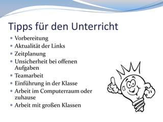Tipps für den Unterricht









Vorbereitung
Aktualität der Links
Zeitplanung
Unsicherheit bei offenen
Aufgaben
Teamarbeit
Einführung in der Klasse
Arbeit im Computerraum oder
zuhause
Arbeit mit großen Klassen

 