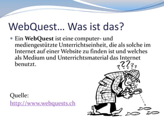 WebQuest… Was ist das?
 Ein WebQuest ist eine computer- und

mediengestützte Unterrichtseinheit, die als solche im
Internet auf einer Website zu finden ist und welches
als Medium und Unterrichtsmaterial das Internet
benutzt.

Quelle:
http://www.webquests.ch

 