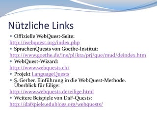 Nützliche Links
 Offizielle WebQuest-Seite:

http://webquest.org/index.php
 SprachenQuests von Goethe-Institut:
http://www.goethe.de/ins/pl/kra/prj/que/mud/deindex.htm
 WebQuest-Wizard:
http://www.webquests.ch/
 Projekt LanguageQuests
 S. Gerber. Einführung in die WebQuest-Methode.
Überblick für Eilige:
http://www.webquests.de/eilige.html
 Weitere Beispiele von DaF-Quests:
http://dafspiele.edublogs.org/webquests/

 