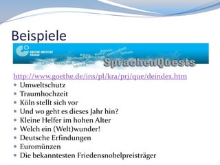 Beispiele
http://www.goethe.de/ins/pl/kra/prj/que/deindex.htm
 Umweltschutz
 Traumhochzeit
 Köln stellt sich vor
 Und wo geht es dieses Jahr hin?
 Kleine Helfer im hohen Alter
 Welch ein (Welt)wunder!
 Deutsche Erfindungen
 Euromünzen
 Die bekanntesten Friedensnobelpreisträger

 