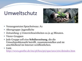 Umweltschutz






Vorausgesetztes Sprachniveau: A2
Altersgruppe: Jugendliche
Zeitumfang: 5 Unterrichtseinheiten zu je 45 Minuten.
Vierer-Gruppen
Jede Gruppe soll eine Schülerzeitung, die die
Umweltproblematik betrifft, zusammenstellen und sie
anschließend im Internet veröffentlichen.
 Link:
http://www.goethe.de/ins/pl/kra/prj/que/uws/ein/deindex.htm

 