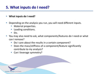 5. What inputs do I need?
? What inputs do I need?
? Depending on the analysis you run, you will need different inputs.
? Material properties.
? Loading conditions.
? Etc.
? You may also need to ask, what components/features do I need or what
can I remove?
? Do I care about the results in a certain component?
? Does the mass/stiffness of a component/feature significantly
contribute to my analysis?
? Can I leverage symmetry?
 