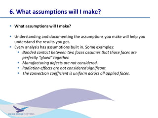 6. What assumptions will I make?
? What assumptions will I make?
? Understanding and documenting the assumptions you make will help you
understand the results you get.
? Every analysis has assumptions built in. Some examples:
? Bonded contact between two faces assumes that those faces are
perfectly glued together.
? Manufacturing defects are not considered.
? Radiation effects are not considered significant.
? The convection coefficient is uniform across all applied faces.
 