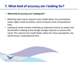 7. What kind of accuracy am I looking for?
? What kind of accuracy am I looking for?
? Matching exact values requires more model detail, less assumptions
made, higher mesh resolution, which all equals more computational
time.
? Looking at trends involves matching an expected result to an extent, but
the benefit is looking at how design changes improve or worsen that
result. This requires less model detail, allows for more assumptions, etc.
which lessens computational time.
 