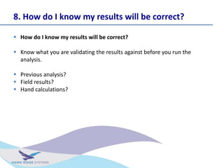 8. How do I know my results will be correct?
? How do I know my results will be correct?
? Know what you are validating the results against before you run the
analysis.
? Previous analysis?
? Field results?
? Hand calculations?
 