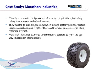 Case Study: Marathon Industries
? Marathon Industries designs wheels for various applications, including
riding lawn mowers and wheelbarrows.
? They wanted to look at how a new wheel design performed under certain
loading conditions, and whether they could remove some material while
retaining strength.
? Marathon Industries attended two mentoring sessions to learn the best
way to approach their analysis.
 