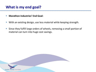 What is my end goal?
? Marathon Industries End Goal:
? With an existing design, use less material while keeping strength.
? Since they fulfill large orders of wheels, removing a small portion of
material can turn into huge cost savings.
 