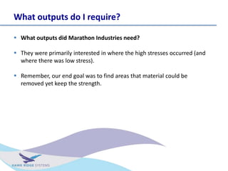 What outputs do I require?
? What outputs did Marathon Industries need?
? They were primarily interested in where the high stresses occurred (and
where there was low stress).
? Remember, our end goal was to find areas that material could be
removed yet keep the strength.
 