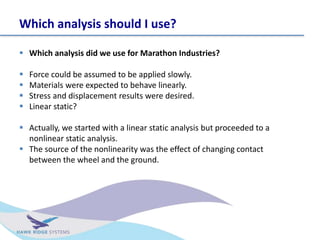 Which analysis should I use?
? Which analysis did we use for Marathon Industries?
? Force could be assumed to be applied slowly.
? Materials were expected to behave linearly.
? Stress and displacement results were desired.
? Linear static?
? Actually, we started with a linear static analysis but proceeded to a
nonlinear static analysis.
? The source of the nonlinearity was the effect of changing contact
between the wheel and the ground.
 