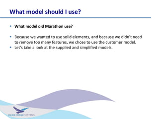 What model should I use?
? What model did Marathon use?
? Because we wanted to use solid elements, and because we didnt need
to remove too many features, we chose to use the customer model.
? Lets take a look at the supplied and simplified models.
 