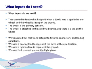 What inputs do I need?
? What inputs did we need?
? They wanted to know what happens when a 200 lb load is applied to the
wheel, and the wheel is sitting on the ground.
? The wheel is the primary concern.
? The wheel is attached to the axle by a bearing, and there is a tire on the
wheel.
? We translated this real world setup into fixtures, connectors, and loading
conditions.
? We used a bearing load to represent the force at the axle location.
? We used a rigid surface to represent the ground.
? We used half symmetry about the Right plane.
 