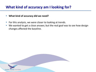 What kind of accuracy am I looking for?
? What kind of accuracy did we need?
? For this analysis, we were closer to looking at trends.
? We wanted to get a close answer, but the real goal was to see how design
changes affected the baseline.
 