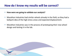How do I know my results will be correct?
? How were we going to validate our analysis?
? Marathon Industries had similar wheels already in the field, so they had a
ballpark idea of the high stress areas and expected displacement.
? Marathon Industries was in the process of prototyping their new wheel
design and testing it in the lab.
 