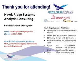 Hawk Ridge Systems
Analysis Consulting
Get in touch with Christopher:
email: chrism@hawkridgesys.com
phone: 650.230.7019
New & Existing Recorded Webinars:
http://www.hawkridgesys.com/events
/recorded-webinars/
Thank you for attending!
Hawk Ridge Systems - At a Glance
? Serving over 25,500 customers in North
America
? Largest SolidWorks Reseller Worldwide
? 16 Training Centers in North America
? Rated #1 in Service and Support by our
users
? Phone US 877.266.4469
Canada 866.587.6803
? Email info@hawkridgesys.com
? Web www.hawkridgesys.com
 