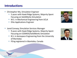 Introductions
? Christopher Ma, Simulation Engineer
? 5 years with Hawk Ridge Systems, Majority Spent
Focusing on SolidWorks Simulation
? M.S. in Mechanical Engineering from UCLA
? Elite Applications Engineer
? Jared Conway, Simulation Services Manager
? 9 years with Hawk Ridge Systems, Majority Spent
Focusing on COSMOS/SolidWorks Simulation
? B.S. in Aerospace Engineering from the University
of Manitoba
? P.Eng registered in Manitoba, Canada
 