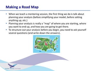 Making a Road Map
? When we teach a mentoring session, the first thing we do is talk about
planning your analysis (before simplifying your model, before setting
anything up, etc.)
? Planning your analysis is really a map of where you are starting, where
you want to end up, and how you are going to get there.
? To structure out your analysis before you begin, you need to ask yourself
several questions (and write down the answers).
 