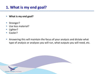 1. What is my end goal?
? What is my end goal?
? Stronger?
? Use less material?
? Lighter?
? Cooler?
? Answering this will maintain the focus of your analysis and dictate what
type of analysis or analyses you will run, what outputs you will need, etc.
 