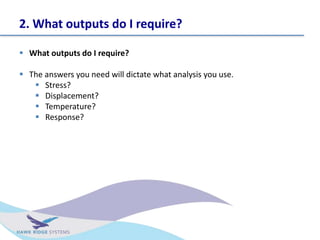 2. What outputs do I require?
? What outputs do I require?
? The answers you need will dictate what analysis you use.
? Stress?
? Displacement?
? Temperature?
? Response?
 