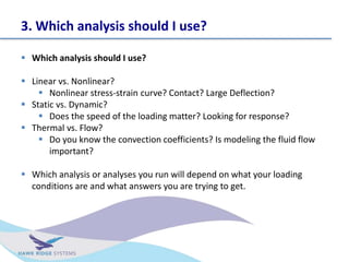 3. Which analysis should I use?
? Which analysis should I use?
? Linear vs. Nonlinear?
? Nonlinear stress-strain curve? Contact? Large Deflection?
? Static vs. Dynamic?
? Does the speed of the loading matter? Looking for response?
? Thermal vs. Flow?
? Do you know the convection coefficients? Is modeling the fluid flow
important?
? Which analysis or analyses you run will depend on what your loading
conditions are and what answers you are trying to get.
 