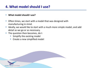 4. What model should I use?
? What model should I use?
? Often times, we start with a model that was designed with
manufacturing in mind.
? Ideally, we would like to start with a much more simple model, and add
detail as we go or as necessary.
? The question then becomes, do I:
? Simplify the existing model
? Create a new simplified model
 