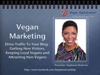 Bi -Weekly Webinar Series




   Vegan
  Marketing
Drive Traffic To Your Blog -
   Getting New Visitors,
Keeping Loyal Vegans and
 Attracting Non-Vegans

                                   Presenter: Stephanie Redcross
            http://www.facebook.com/StephanieCanHelp
 