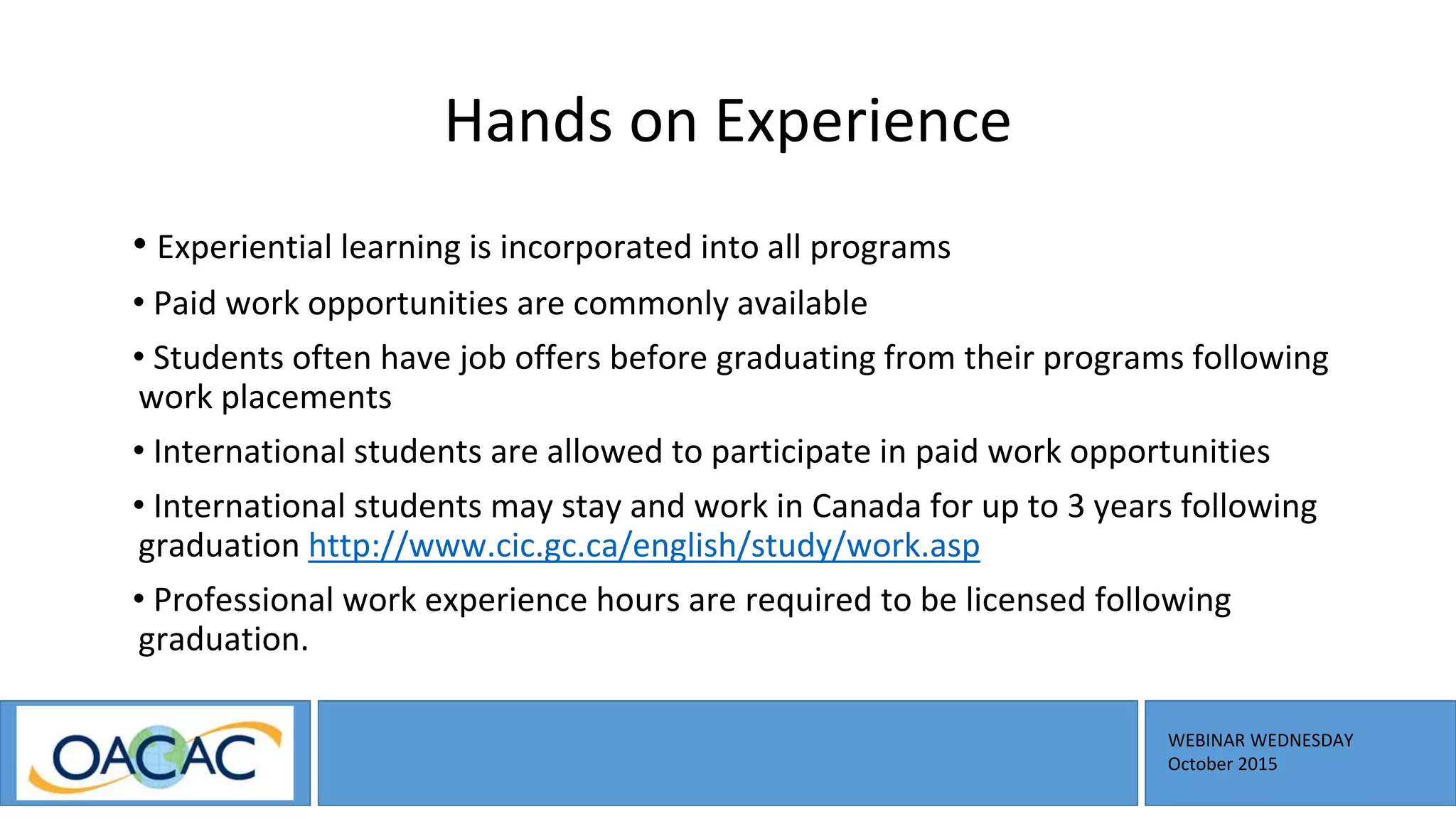 WEBINAR WEDNESDAY
October 2015
Hands on Experience
• Experiential learning is incorporated into all programs
• Paid work opportunities are commonly available
• Students often have job offers before graduating from their programs following
work placements
• International students are allowed to participate in paid work opportunities
• International students may stay and work in Canada for up to 3 years following
graduation http://www.cic.gc.ca/english/study/work.asp
• Professional work experience hours are required to be licensed following
graduation.
 